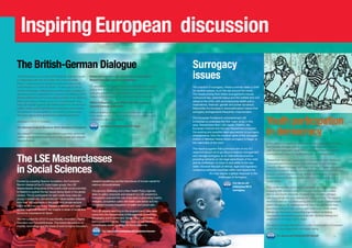 Inspiring European discussion
The British-German Dialogue
This high-level forum is run by LSE Enterprise’s German branch
in collaboration with the UK Foreign and Commonwealth
Office. It takes the form of private but open discussions with
invited experts in London and Berlin. The discussions aim to
identify the strategic challenges that confront both countries; to
generate practical suggestions for improving the efficiency of the
bilateral relationship and to encourage synergies which will serve
British and German interests at an EU and global level. They
bring LSE experts together with stakeholders from the worlds of
politics, media, public administration, think tanks and business.
The speakers include academics from both countries, along
with senior figures from government, business and finance.
Dialogues in 2012/13 covered:
The German Federal Elections 2013: Scenarios  Impacts

British-German Security and Defence Cooperation:
Shared Interests, Common Challenges
US geopolitical changes are coinciding with economic malaise,
posing new challenges that could be partly met by increased
synergies between Britain and Germany in areas such as
research and development or combined defence spending.
BRICS  Beyond: A Joint British-German Approach
towards Emerging Markets?
While competing abroad, the two countries can cooperate
more closely on the issue of market access or promoting joint
products and good governance.
See lse.ac.uk/enterprise/2013bgd

This dialogue considered Angela Merkel’s popularity, governing
coalition options, the emergence of smaller parties and attitudes
towards Europe.

The LSE Masterclasses
in Social Sciences
Funded by a leading Spanish foundation, the Fundación
Ramón Areces (of the El Corte Inglés group), the LSE
Masterclasses bring some of the world´s best social scientists
to Madrid to explore the key issues facing Spain in the global
context. The 25 participants for each week-long class are
young professionals, researchers and future leaders selected
from over 100 applicants in the public and private sectors.
LSE’s faculty use seminars, interactive lectures and case
studies to provide research-led insights in areas of social and
economic importance for Spain.
The first subject for 2012/13 was Mobility, Innovation, Higher
Education and Competitiveness. This linked discussions on
mobility, technology and the future of work to higher education,

research excellence and the importance of human capital for
national competitiveness.
The second, Wellbeing and a New Health Policy Agenda,
drew on policy proposals and research by LSE academics.
Participants explored the role of the state in promoting healthy
lifestyles, competition within the health care sector and the
movement towards integration of health and social care.
The LSE experts teaching on the programme to date have
come from the Departments of Management, Economics,
Geography and Environment, Social Policy and Health,
and include the Director. Their prominence has resulted in
considerable media coverage for the programme.
See lse.ac.uk/enterprise/2013masterclasses

4

Surrogacy
issues
The practice of surrogacy, where a woman bears a child
for another person, is on the rise around the world.
The issues arising from these arrangements include
contractual law, parental status and the welfare and civil
status of the child, with accompanying health policy
implications, financial, gender and power dynamics.
Meanwhile the increase in transnationalism means that
surrogacy arrangements frequently cross borders.
The European Parliament commissioned LSE
Enterprise to undertake the first major study in this
area. Researchers from LSE Health, PSSRU, the
European Institute and the Law Department analysed
the existing and possible legal approaches to surrogacy
arrangements, from the medical rights of the surrogate
mother in Member States where surrogacy is illegal, to
the nationality of the child.
The report suggests that a principal aim of any EU
response should be to go beyond dispute management
and manage surrogacy as an international practice,
providing certainty on the legal parenthood of the child
and its entitlement to move to and settle in the new
state. However the lack of ethical, legal and regulatory
consensus between countries within and beyond the
EU may require a global response to the
challenges of surrogacy.
 ee lse.ac.uk/
S
enterprise/2013
surrogacy

Youth participation
in democracy
In the context of a significant decline in political participation in Europe
over the past 40 years, with 18-25 year olds particularly unlikely to
vote, the EU’s Education, Audiovisual and Culture Executive Agency
commissioned a report on youth participation in democratic life.
Researchers from the Departments of Government and Media and
Communications investigated levels and types of, and attitudes
towards, different forms of participation across countries, age groups
and socio-economic groups using a literature review, secondary data
analysis, a seven-country survey, almost 80 interviews, 18 focus
groups and a multinational experiment in e-voting and the use of
social media.
They confirmed that youth are not apathetic about democracy,
engaging with societal concerns through volunteering, protest,
debate and social enterprise. However they are often unhappy
with the political offer and disillusioned with politicians. The report’s
recommendations include enabling voting for youth representatives
before the age of 18, meeting hard-to-reach groups face to face,
providing funding for civic spaces and community media where
debate can take place, supporting organisations facilitating
volunteering and providing assistance with housing, training and
employment for those most in need.
The report concludes that there is no crisis of participation of European
youth, but a huge opportunity that awaits taking.
See lse.ac.uk/enterprise/2013youth

5

 