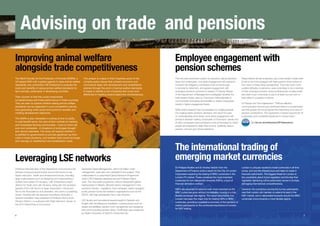 Advising on trade and pensions
Improving animal welfare
alongside trade competitiveness
The World Society for the Protection of Animals (WSPA), a
UK-based NGO with a global agenda to raise animal welfare
standards, has contracted LSE Enterprise to evaluate the
costs and benefits of raising animal welfare standards for
farm animals, particularly in developing countries.
Their concern is that this could compromise
competitiveness and trade performance in these countries.
They are keen to explore whether raising animal welfare
standards can be organised in a pro-competitive manner,
thus generating wider social and economic benefits and
meeting development objectives.

This project is unique in that it explores some of the
complex policy issues that connect economic and
commercial ideas with development and rehabilitation
policies through the prism of animal welfare standards.
It hopes to identify a mix of policies that could work
effectively in meeting several objectives simultaneously.

Leveraging LSE networks

6

The new auto-enrolment system for pensions, taking decisions
away from employees, may deter engagement with pensions.
However the obligatory contributions will not be enough
to provide for retirement, and greater engagement with
workplace pensions schemes is needed. Dr Sandy Pepper
of the Department of Management investigated whether the
total reward model, used by Thomsons Online Benefits to
communicate all employment benefits to clients’ employees,
results in higher engagement levels.
While recent research has concentrated on nudging people
into making better pensions decisions, this report focuses
on understanding what drives more active engagement with
pensions decision making. Employees of Thomsons’ clients and
of other companies were surveyed to look at the extent to which
people are prepared to defer their income, positively value a
pension, and act upon those intentions.

The WSPA is also interested in looking at how to justify,
in cost-benefit terms, the care of farm animals for herding
and homestead farming communities – most of which are
poor and vulnerable – in situations of prolonged drought
and natural calamities. The study will explore whether it
is justified for governments to provide significant up-front
costs in these situations, and whether there would be longer
term savings on resettlement and rehabilitation costs.

Professor Nicholas Barr of the Department of Economics has
advised numerous governments around the world on key
higher education, health and development issues, including
large-scale projects such as designing and implementing a
student loan system for Hungary. LSE Enterprise’s project
director for Spain and Latin America, being also the secretarygeneral of the LSE Alumni in Spain Association, introduced
him to the Association’s vice president, who owns a publishing
house. Working with the Spanish consultancy Novaster, a
Spanish translation was published of Professor Barr’s book
Pension Reform, co-authored with Peter Diamond, winner of
the 2010 Nobel Prize in Economics.

Employee engagement with
pension schemes

Santander Asset Management, with €153 billion under
management, were also very interested in the subject. They
collaborated in a customised Global Pensions Programme
which LSE Enterprise designed around Professor Barr’s
work. The one-week programme, held at Santander’s global
headquarters in Madrid, attracted senior management in the
pensions industry – regulators, fund managers, asset managers,
public pension funds and research organisations such as the
OECD, with high participation from Latin America.
LSE faculty and top external experts taught in Spanish and
English with simultaneous translation, covering topics such as
assets and liabilities, pension fund management and designing
and communicating pension plans. Certificates were presented
by Spain’s Secretary of State for Social Security.

Respondents whose employers use a total reward model were
found to be more engaged with their pension when looked at
from each of these three perspectives. They had much more
positive attitudes to pensions, were more likely to be a member
of their workplace pension scheme (irrespective of salary level)
and were much more likely to pay in at least four per cent of
their salary to a pension scheme.
Dr Pepper told The Independent: “Without effective
communication around auto-enrolment there is a fundamental
risk that people will not recognise the importance and value of
pension contributions. This represents a missed opportunity for
businesses and a potential headache for Government.”
See lse.ac.uk/enterprise/2013pensions

The international trading of
emerging market currencies
Dr Philippe Mueller and Dr Andrea Vedolin from the
Department of Finance wrote a report for the City of London
Corporation exploring the trading of BRIC currencies in the
London FX market. These constitute the most important
currencies for non-deliverable forwards (NDFs), a type of
financial derivative contract.

London is uniquely located to trade currencies in all time
zones, and has the infrastructure and talent to trade in
financial instruments. The biggest threat for London is
the uncertainty about future regulation and the fear that
regulatory tightening will be particularly severe in Europe,
damaging international competitiveness.

NDFs are expected to become ever more important as the
BRIC currencies grow without immediately moving to a fully
flexible exchange rate regime. The report documents how
London has been the major hub for trading NDFs in BRIC
currencies, providing a qualitative summary of the opinions of
market participants on the continued importance of London
for NDF trading.

However, the consensus among the survey participants
was that London will maintain or extend its lead in the
NDF market, and in deliverable forwards should the BRIC
currencies move towards a more flexible regime.

7

 