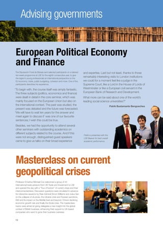 10
Advising governments
Masterclass on current
geopolitical crises
Professor Emeritus Michael Cox welcomed a group of 40
international trade advisors from UK Trade and Investment to LSE
and opened the day with a “Tour d’horizon” of current crises and their
interconnectedness. Discussion questions were circulated in advance
for interactive sessions by Rear Admiral Simon Williams and Julius Sen
on the collapse of oil prices, the Ukraine crisis and Russian sanctions,
ISIS and its impact on the Middle East and beyond, China’s declining
economic growth rate and finally the Ebola crisis. The masterclass
topics were aimed at giving delegates a new insight into the global
context of British business, enhancing their support to UK-based
companies who want to grow their business overseas.
European Political Economy
and Finance
The Diputación Foral de Bizkaia sent selected participants on a tailored
ten-week programme at LSE for the eighth consecutive year, to give
the region’s young professionals an international perspective on the
EU economy, trade, public budgeting, cohesion and more. One of the
participants describes his experience.
“To begin with, the course itself was simply fantastic.
The three subjects (politics, economics and finance)
were dealt in detail in the core seminar, which was
mainly focused on the European Union but also on
the international context. The past was studied, the
present was debated and the future was forecasted.
‘We will have to wait ten years for the answer and
meet again to discuss it’ was one of our favourite
sentences; I wish this could be true.
Besides, we had the opportunity to attend several
other seminars with outstanding academics on
different subjects related to the course. And if this
were not enough, distinguished guest speakers
came to give us talks on their broad experience
and expertise. Last but not least, thanks to those
remarkably interesting visits to London institutions
we could for a moment feel like a judge in the
Supreme Court, like a Lord in the House of Lords of
Westminster or like a European civil servant in the
European Bank of Research and Development.
What more can be said about one of the world’s
leading social science universities?”
Patrik Bustamante Bengoechea
Patrik is presented with the
LSE Beaver for best overall
academic performance.
 