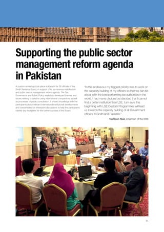Supporting the public sector
management reform agenda
in Pakistan
A custom workshop took place in Karachi for 26 officials of the
Sindh Revenue Board, in support of its tax revenue mobilisation
and public sector management reform agenda. The Tax,
Governance and Public Policy workshop developed themes and
issues relating to taxation using international comparators as well
as processes of public consultation. It shared knowledge with the
participants about relevant international institutional developments
and concentrated on interactive discussions to help the participants
identify key multipliers for the further success of the Board.
“In this endeavour my biggest priority was to work on
the capacity building of my officers so that we can be
at par with the best performing tax authorities in the
world. I had many choices but decided that I cannot
find a better institution than LSE. I am sure this
beginning with LSE Custom Programmes will lead
us towards the capacity building of all Government
officers in Sindh and Pakistan.”
Tashfeen Niaz, Chairman of the SRB
11
 