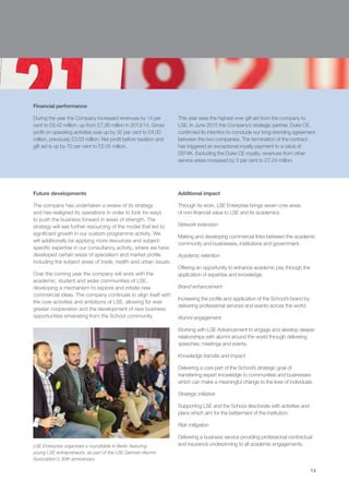 13
Financial performance
During the year the Company increased revenues by 14 per
cent to £8.42 million, up from £7.38 million in 2013/14. Gross
profit on operating activities was up by 32 per cent to £4.00
million, previously £3.03 million. Net profit before taxation and
gift aid is up by 70 per cent to £2.05 million.
This year sees the highest ever gift aid from the company to
LSE. In June 2015 the Company’s strategic partner, Duke CE,
confirmed its intention to conclude our long-standing agreement
between the two companies. The termination of the contract
has triggered an exceptional royalty payment to a value of
£874K. Excluding the Duke CE royalty, revenues from other
service areas increased by 3 per cent to £7.24 million.
Future developments
The company has undertaken a review of its strategy
and has realigned its operations in order to look for ways
to push the business forward in areas of strength. The
strategy will see further resourcing of the model that led to
significant growth in our custom programme activity. We
will additionally be applying more resources and subject-
specific expertise in our consultancy activity, where we have
developed certain areas of specialism and market profile
including the subject areas of trade, health and urban issues.
Over the coming year the company will work with the
academic, student and wider communities of LSE,
developing a mechanism to explore and initiate new
commercial ideas. The company continues to align itself with
the core activities and ambitions of LSE, allowing for ever
greater cooperation and the development of new business
opportunities emanating from the School community.
Additional impact
Through its work, LSE Enterprise brings seven core areas
of non-financial value to LSE and its academics.
Network extension
Making and developing commercial links between the academic
community and businesses, institutions and government.
Academic retention
Offering an opportunity to enhance academic pay through the
application of expertise and knowledge.
Brand enhancement
Increasing the profile and application of the School’s brand by
delivering professional services and events across the world.
Alumni engagement
Working with LSE Advancement to engage and develop deeper
relationships with alumni around the world through delivering
speeches, meetings and events.
Knowledge transfer and impact
Delivering a core part of the School’s strategic goal of
transferring expert knowledge to communities and businesses
which can make a meaningful change to the lives of individuals.
Strategic initiative
Supporting LSE and the School directorate with activities and
plans which aim for the betterment of the institution.
Risk mitigation
Delivering a business service providing professional contractual
and insurance underpinning to all academic engagements.LSE Enterprise organised a roundtable in Berlin featuring
young LSE entrepreneurs, as part of the LSE German Alumni
Association’s 30th anniversary.
13
 