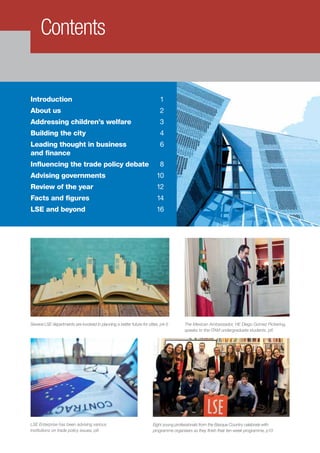 Introduction 	 1
About us	 2
Addressing children’s welfare	 3
Building the city	 4
Leading thought in business 	 6
and finance	
Influencing the trade policy debate	 8
Advising governments	 10
Review of the year	 12
Facts and figures	 14
LSE and beyond	 16
Contents
Several LSE departments are involved in planning a better future for cities, p4-5 The Mexican Ambassador, HE Diego Gómez Pickering,
speaks to the ITAM undergraduate students, p6
LSE Enterprise has been advising various
institutions on trade policy issues, p8
Eight young professionals from the Basque Country celebrate with
programme organisers as they finish their ten-week programme, p10
 