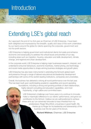 Extending LSE’s global reach
As I approach the end of my first year as Chairman of LSE Enterprise, I have been
both delighted and impressed by the breadth, quality and value of the work undertaken
by our teams around the globe for clients spanning the corporate, government and
not-for-profit sectors.
LSE Enterprise is helping government and institutional clients formulate and enhance
economic and social policy to address the critical issues and priorities of our day,
including areas such as migration, housing, education and skills development, climate
change, and regional and urban development.
In the corporate world, LSE Enterprise is helping major businesses research, interpret, and
understand consumer behaviours, economic incentives, market pricing, and technology
and social media opportunities to shape winning business strategies and growth plans.
LSE Enterprise has also been instrumental in extending the School’s global reach
and presence through a range of tailored educational and leadership development
partnerships with some of the world’s leading institutions, companies and universities.
Overall, the business has delivered a strong all round performance over the last year.
This has been built upon world-leading academic capabilities and sound operating
foundations, including a strong and growing portfolio of client relationships,
highly relevant consulting and education capabilities, and most
importantly, a high calibre and committed team.
LSE Enterprise’s challenge over future years is to continue to innovate,
make a meaningful difference to our clients’ performance, and grow our
contribution to the School. I believe we are well positioned to achieve
these aims as I am extremely fortunate to have inherited from my
predecessor, Roger Mountford, a business in good health. My
thanks go to Roger for his leadership and stewardship of the
business over the ten years of his tenure.
Richard Wildman, Chairman, LSE Enterprise
Introduction
1
 