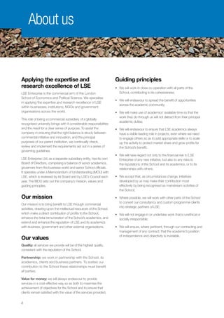 2
Applying the expertise and
research excellence of LSE
LSE Enterprise is the commercial arm of the London
School of Economics and Political Science. We specialise
in applying the expertise and research excellence of LSE
within businesses, institutions, NGOs and government
organisations across the world.
This role of being a commercial subsidiary of a globally
recognised university brings with it considerable responsibilities
and the need for a clear sense of purpose. To assist the
company in ensuring that the right balance is struck between
commercial initiative and innovation, and the principal
purposes of our parent institution, we continually check,
review and implement the requirements set out in a series of
governing guidelines.
LSE Enterprise Ltd, as a separate subsidiary entity, has its own
Board of Directors, comprising a balance of senior academics,
governors from the business world and senior School officials.
It operates under a Memorandum of Understanding (MOU) with
LSE, which is reviewed by its Board and by LSE’s Council each
year. The MOU sets out the company’s mission, values and
guiding principles.
Our mission
Our mission is to bring benefit to LSE through commercial
activities, drawing upon the intellectual resources of the School,
which make a direct contribution of profits to the School,
enhance the total remuneration of the School’s academics, and
extend and enhance the reputation of LSE and its academics
with business, government and other external organisations.
Our values
Quality: all services we provide will be of the highest quality,
consistent with the reputation of the School.
Partnership: we work in partnership with the School, its
academics, clients and business partners. To sustain our
contribution to the School these relationships must benefit
all parties.
Value for money: we will always endeavour to provide
services in a cost-effective way so as both to maximise the
achievement of objectives for the School and to ensure that
clients remain satisfied with the value of the services provided.
Guiding principles
•	We will work in close co-operation with all parts of the
School, contributing to its cohesiveness;
•	We will endeavour to spread the benefit of opportunities
across the academic community;
•	We will make use of academics’ available time so that the
work they do through us will not detract from their principal
academic duties;
•	We will endeavour to ensure that LSE academics always
have a visible leading role in projects, even where we need
to engage others so as to add appropriate skills or to scale
up the activity to protect market share and grow profits for
the School’s benefit;
•	We will have regard not only to the financial risk to LSE
Enterprise of any new initiative, but also to any risks to
the reputations of the School and its academics, or to its
relationships with others;
•	We accept that, as circumstances change, initiatives
developed by us may make their contribution most
effectively by being recognised as mainstream activities of
the School;
•	Where possible, we will work with other parts of the School
to convert our consultancy and custom programme clients
into strategic partners of LSE;
•	We will not engage in or undertake work that is unethical or
socially irresponsible;
•	We will ensure, where pertinent, through our contracting and
management of any contract, that the academic’s position
of independence and objectivity is inviolable.
About us
 