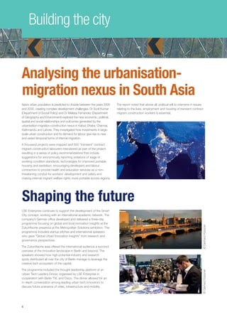 Building the city
Shaping the future
LSE Enterprise continues to support the development of the Smart
City concept, working with an international academic network. The
company’s German office developed and delivered a three-day
programme focusing on global and local innovation insights at the
Zukunftsorte presence at the Metropolitan Solutions exhibition. The
programme included startup pitches and international speakers
who gave “Global Urban Innovation Insights” from research and
governance perspectives.
The Zukunftsorte area offered the international audience a succinct
overview of the innovation landscape in Berlin and beyond. The
speakers showed how high-potential industry and research
spots distributed all over the city of Berlin manage to leverage the
creative tech ecosystem of the capital. 
The programme included the thought leadership platform of an
Urban Tech Leaders Dinner, organised by LSE Enterprise in
cooperation with Berlin TXL and Cisco. The dinner allowed for an
in-depth conversation among leading urban tech innovators to
discuss future scenarios of cities, infrastructure and mobility.
©GerhardKassner
44
Analysing the urbanisation-
migration nexus in South Asia
Asia’s urban population is predicted to double between the years 2000
and 2030, creating complex development challenges. Dr Sunil Kumar
(Department of Social Policy) and Dr Melissa Fernández (Department
of Geography and Environment) explored the new economic, political,
spatial and social relationships and outcomes generated by the
urbanisation-migration-construction nexus in Kabul, Dhaka, Chennai,
Kathmandu and Lahore. They investigated how investments in large-
scale urban construction and its demand for labour give rise to new
and varied temporal forms of internal migration.
A thousand projects were mapped and 500 “transient” contract
migrant construction labourers interviewed as part of the project,
resulting in a series of policy recommendations that include
suggestions for anonymously reporting violations of wage or
working condition standards; technologies for improved portable
housing and sanitation; encouraging developers and labour
contractors to provide health and education services as a non-
threatening conduit for workers’ development and safety and
making internal migrant welfare rights more portable across regions.
The report noted that above all, political will to intervene in issues
relating to the lives, employment and housing of transient contract
migrant construction workers is essential.
©GerhardKassner
 