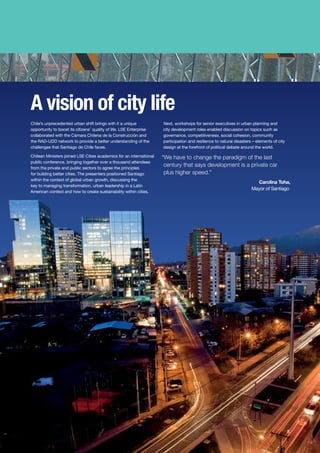 A vision of city life
Chile’s unprecedented urban shift brings with it a unique
opportunity to boost its citizens’ quality of life. LSE Enterprise
collaborated with the Cámara Chilena de la Construcción and
the RAD-UDD network to provide a better understanding of the
challenges that Santiago de Chile faces.
Chilean Ministers joined LSE Cities academics for an international
public conference, bringing together over a thousand attendees
from the private and public sectors to agree the principles
for building better cities. The presenters positioned Santiago
within the context of global urban growth, discussing the
key to managing transformation, urban leadership in a Latin
American context and how to create sustainability within cities.
Next, workshops for senior executives in urban planning and
city development roles enabled discussion on topics such as
governance, competitiveness, social cohesion, community
participation and resilience to natural disasters – elements of city
design at the forefront of political debate around the world.
“We have to change the paradigm of the last
century that says development is a private car
plus higher speed.”
Carolina Toha,
Mayor of Santiago
5
 