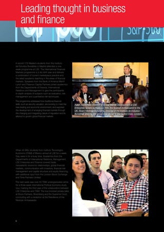 6
Leading thought in business
and finance
Developing financial skills
A record 179 Master’s students from the Instituto
de Estudios Bursátiles in Madrid attended a one-
week programme at LSE. The International Financial
Markets programme is in its ninth year and delivers
a combination of current marketplace practice and
the latest academic teaching in the areas of financial
markets. Speakers from the Bank of America Merrill
Lynch and Palamon Capital Partners joined academics
from the Departments of Finance, International
Relations and Management to give the participants
in-depth analysis of subjects such as evaluation, risk
management and quantitative risk techniques.
The programme addressed how traditional financial
skills, such as security valuation, are evolving to meet the
new trading and economic environment, and explored
the development of emerging financial markets through
the changing and integrating nature of regulation and its
attempt to govern global financial markets.
ITAM and LSE Enterprise
collaborate for the third year
When 45 MSc students from Instituto Tecnológico
Autónomo (ITAM) of Mexico arrived at LSE for a week,
they were in for a busy time. Academics from the
Departments of International Relations, Management,
LSE Enterprise and Finance covered trade,
transatlantic economic relationships, global financial
markets, communication with investors, financial risk
management and capital structure and equity financing,
with additional input from the London Stock Exchange
and Time Partners Limited.
The next week saw over 40 ITAM undergraduates arrive
for a three-week International Political Economy study
tour, marking the third year of the collaboration between
LSE Enterprise and ITAM. The tour involved private talks
at Ebury Partners, Bloomberg and the Supreme Court,
concluding with a reception at the Residence of the
Mexican Ambassador.
Adam Austerfield, Director of Global Market Development at LSE
Enterprise, speaks to Federico Trillo, the Spanish Ambassador to the
UK, Álvaro Martínez-Echevarría, Director of the Instituto de Estudios
Bursátiles, and the IEB group over dinner at the Carlton Club, London.
 