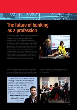 The future of banking
as a profession
Is there a need for banking standards in Britain and worldwide – and
could London be the benchmark? How can banking become a
profession, and how can banks serve the public interest?
Dame Colette Bowe, Chair of the Banking Standards Review
Council, Professor Julia Black, Pro-Director for Research at LSE and
Professor Charles Goodhart, Director of LSE’s Financial Regulation
Research Programme, joined banking CEOs and chairs, regulation
experts, company directors and other delegates from 25 countries
for the joint LSE/Retail Banking Academy Forum in London for an
energetic debate on blame, professionalism and standards.
The group discussed the role of CEOs, bank culture and the macro
economy in causing the financial crisis, and noted the ethical origins
of subprime lending. There was considerable debate over the
roles that training, regulation and standards could play, in the UK
and internationally: it will be interesting to see what effect the new
banking standards body in Britain will have on the industry.
7
A career boost at LSE
Fundación Universidad Empresa of Spain sent 20 postgraduates
to a one-week LSE Masterclass for Young Leaders in Business,
where they studied geopolitics, world trade, international business
strategy, consumer behaviour and marketing strategies, business
innovation and technological change with academics from the
Departments of Management, International Relations and Media
and Communications.
Professor Julia Black and Dame Colette Bowe.
“It’s amazing to come to an institution like LSE
where some of the most famous people have
studied. The teachers are awesome, all the
lessons have been incredible and opened our
minds to new ideas. This week at
LSE is going to be a boost for our
careers – topics from venture capital
to business strategy are really useful
to develop a managerial career.”
Millan Arranz Bravo, an aerospace
engineer working at Airbus and
taking a degree in Business
Administration
 