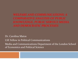 WELFARE AND COMMUNICATIONS: A
      COMPARATIVE ANALYSIS OF PUBLIC
      KNOWLEDGE, PUBLIC SERVICE MEDIA
      AND DEMOCRATIC PROCESSES


Dr. Carolina Matos
LSE Fellow in Political Communications
Media and Communications Department of the London School
of Economics and Political Science
 