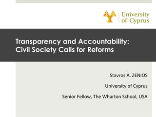 Stavros	
  A.	
  ZENIOS	
  
University	
  of	
  Cyprus	
  
Senior	
  Fellow,	
  The	
  Wharton	
  School,	
  USA	
  
Transparency and Accountability:
Civil Society Calls for Reforms
 