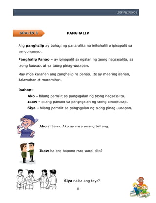 LSEF FILIPINO 1
15
PANGHALIP
Ang panghalip ay bahagi ng pananalita na inihahalili o ipinapalit sa
pangungusap.
Panghalip Panao – ay ipinapalit sa ngalan ng taong nagsasalita, sa
taong kausap, at sa taong pinag-uusapan.
May mga kailanan ang panghalip na panao. Ito ay maaring isahan,
dalawahan at maramihan.
Isahan:
Ako – bilang pamalit sa pangngalan ng taong nagsasalita.
Ikaw – bilang pamalit sa pangngalan ng taong kinakausap.
Siya – bilang pamalit sa pangngalan ng taong pinag-uusapan.
Ako si Lerry. Ako ay nasa unang baitang.
Ikaw ba ang bagong mag-aaral dito?
Siya na ba ang taya?
 