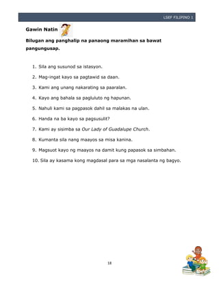LSEF FILIPINO 1
18
Gawin Natin
Bilugan ang panghalip na panaong maramihan sa bawat
pangungusap.
1. Sila ang susunod sa istasyon.
2. Mag-ingat kayo sa pagtawid sa daan.
3. Kami ang unang nakarating sa paaralan.
4. Kayo ang bahala sa pagluluto ng hapunan.
5. Nahuli kami sa pagpasok dahil sa malakas na ulan.
6. Handa na ba kayo sa pagsusulit?
7. Kami ay sisimba sa Our Lady of Guadalupe Church.
8. Kumanta sila nang maayos sa misa kanina.
9. Magsuot kayo ng maayos na damit kung papasok sa simbahan.
10. Sila ay kasama kong magdasal para sa mga nasalanta ng bagyo.
 