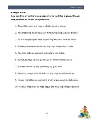 LSEF FILIPINO 1
20
Sanayin Natin:
Ang pandiwa ay salitang nag papahiwatig ng kilos o gawa. Bilugan
ang pandiwa sa bawat pangungusap.
1. Tangkilikin natin ang mga produkto ng ating bansa.
2. Ang mabuting mamamayan ay hindi lumalabag sa batas-trapiko.
3. Sa wastong lalagyan natin itapon ang basura at hindi sa kalye.
4. Matiyagang naghahanapbuhay ang mga magulang ni Linda.
5. Ang mga bata ay nagmano sa kanilang lolo at lola.
6. Tumututol tayo sa mga patakaran na hindi makatarungan.
7. Naunawaan mo ba ang paliwanag ng guro mo?
8. Ngayong umaga natin tatalakayin ang mga suhestiyon ninyo.
9. Huwag mo laktawan ang huling aralin at pagsusulit na kabanata.
10. Madalas mapinsala ng mga bagyo ang hilagang bahagi ng Luzon.
 