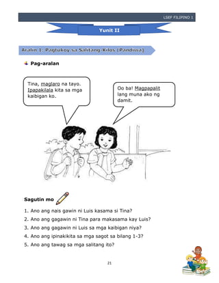 LSEF FILIPINO 1
21
Pag-aralan
Sagutin mo
1. Ano ang nais gawin ni Luis kasama si Tina?
2. Ano ang gagawin ni Tina para makasama kay Luis?
3. Ano ang gagawin ni Luis sa mga kaibigan niya?
4. Ano ang ipinakikita sa mga sagot sa bilang 1-3?
5. Ano ang tawag sa mga salitang ito?
Yunit II
Tina, maglaro na tayo.
Ipapakilala kita sa mga
kaibigan ko.
Oo ba! Magpapalit
lang muna ako ng
damit.
 