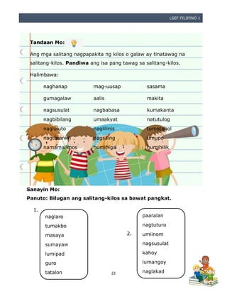 LSEF FILIPINO 1
22
Tandaan Mo:
Ang mga salitang nagpapakita ng kilos o galaw ay tinatawag na
salitang-kilos. Pandiwa ang isa pang tawag sa salitang-kilos.
Halimbawa:
naghanap mag-uusap sasama
gumagalaw aalis makita
nagsusulat nagbabasa kumakanta
nagbibilang umaakyat natutulog
nagluluto naglilinis tumatahol
nagtatanim nagsaing umupo
namamalimos humihiga humihilik
Sanayin Mo:
Panuto: Bilugan ang salitang-kilos sa bawat pangkat.
1.
2.
naglaro
tumakbo
masaya
sumayaw
lumipad
guro
tatalon
paaralan
nagtuturo
umiinom
nagsusulat
kahoy
lumangoy
naglakad
 