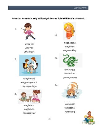 LSEF FILIPINO 1
23
Panuto: Kahunan ang salitang-kilos na ipinakikita sa larawan.
1.
umaawit
umiiyak
umaakyat
2.
nanghuhula
nagpapagamot
nagpapahinga
3.
naglalaro
nagluluto
nagsasayaw
naglalaro
4.
nagbabasa
naglilinis
nagsusuklay
5.
lumalagoy
lumalakad
gumagapang
6.
kumakain
tumatahol
natutulog
 