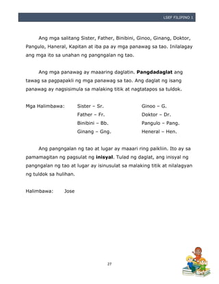 LSEF FILIPINO 1
27
Ang mga salitang Sister, Father, Binibini, Ginoo, Ginang, Doktor,
Pangulo, Haneral, Kapitan at iba pa ay mga panawag sa tao. Inilalagay
ang mga ito sa unahan ng pangngalan ng tao.
Ang mga panawag ay maaaring daglatin. Pangdadaglat ang
tawag sa pagpapakli ng mga panawag sa tao. Ang daglat ng isang
panawag ay nagsisimula sa malaking titik at nagtatapos sa tuldok.
Mga Halimbawa: Sister – Sr. Ginoo – G.
Father – Fr. Doktor – Dr.
Binibini – Bb. Pangulo – Pang.
Ginang – Gng. Heneral – Hen.
Ang pangngalan ng tao at lugar ay maaari ring paikliin. Ito ay sa
pamamagitan ng pagsulat ng inisyal. Tulad ng daglat, ang inisyal ng
pangngalan ng tao at lugar ay isinusulat sa malaking titik at nilalagyan
ng tuldok sa hulihan.
Halimbawa: Jose
 