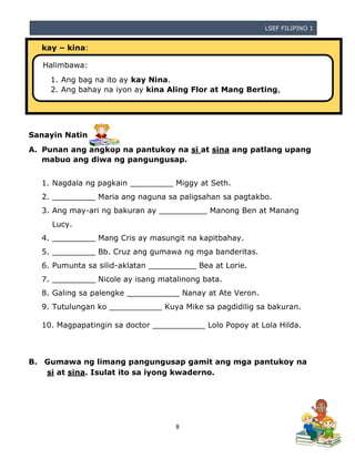 LSEF FILIPINO 1
8
kay – kina:
Sanayin Natin
A. Punan ang angkop na pantukoy na si at sina ang patlang upang
mabuo ang diwa ng pangungusap.
1. Nagdala ng pagkain _________ Miggy at Seth.
2. _________ Maria ang naguna sa paligsahan sa pagtakbo.
3. Ang may-ari ng bakuran ay __________ Manong Ben at Manang
Lucy.
4. _________ Mang Cris ay masungit na kapitbahay.
5. _________ Bb. Cruz ang gumawa ng mga banderitas.
6. Pumunta sa silid-aklatan __________ Bea at Lorie.
7. _________ Nicole ay isang matalinong bata.
8. Galing sa palengke ___________ Nanay at Ate Veron.
9. Tutulungan ko ___________ Kuya Mike sa pagdidilig sa bakuran.
10. Magpapatingin sa doctor ___________ Lolo Popoy at Lola Hilda.
B. Gumawa ng limang pangungusap gamit ang mga pantukoy na
si at sina. Isulat ito sa iyong kwaderno.
Halimbawa:
1. Ang bag na ito ay kay Nina.
2. Ang bahay na iyon ay kina Aling Flor at Mang Berting,
 