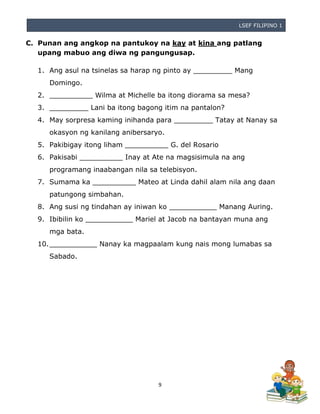 LSEF FILIPINO 1
9
C. Punan ang angkop na pantukoy na kay at kina ang patlang
upang mabuo ang diwa ng pangungusap.
1. Ang asul na tsinelas sa harap ng pinto ay _________ Mang
Domingo.
2. __________ Wilma at Michelle ba itong diorama sa mesa?
3. _________ Lani ba itong bagong itim na pantalon?
4. May sorpresa kaming inihanda para _________ Tatay at Nanay sa
okasyon ng kanilang anibersaryo.
5. Pakibigay itong liham __________ G. del Rosario
6. Pakisabi __________ Inay at Ate na magsisimula na ang
programang inaabangan nila sa telebisyon.
7. Sumama ka __________ Mateo at Linda dahil alam nila ang daan
patungong simbahan.
8. Ang susi ng tindahan ay iniwan ko ___________ Manang Auring.
9. Ibibilin ko ___________ Mariel at Jacob na bantayan muna ang
mga bata.
10.___________ Nanay ka magpaalam kung nais mong lumabas sa
Sabado.
 