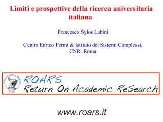 Limiti e prospettive della ricerca universitaria
                   italiana
                   Francesco Sylos Labini

    Centro Enrico Fermi & Istituto dei Sistemi Complessi,
                        CNR, Roma




                  www.roars.it
 