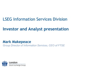 LSEG Information Services Division
Investor and Analyst presentation
Mark Makepeace
Group Director of Information Services, CEO of FTSE

–1–

 