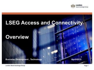 LSEG Access and Connectivity
Overview
Business Development , Technology April 2015
London Stock Exchange Group Page 1
 