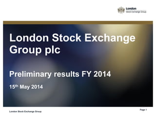 London Stock Exchange
Group plc
Preliminary results FY 2014
15th May 2014
London Stock Exchange Group
Page 1
 