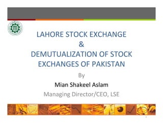 LAHORE STOCK EXCHANGE
&
DEMUTUALIZATION OF STOCK 
EXCHANGES OF PAKISTAN
By
Mian Shakeel Aslam
Managing Director/CEO, LSE
1
 
