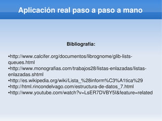Aplicación real paso a paso a mano



                         Bibliografía:

●http://www.calcifer.org/documentos/librognome/glib­lists­
queues.html
●http://www.monografias.com/trabajos28/listas­enlazadas/listas­


enlazadas.shtml
●http://es.wikipedia.org/wiki/Lista_%28inform%C3%A1tica%29

●http://html.rincondelvago.com/estructura­de­datos_7.html

●http://www.youtube.com/watch?v=LsER7DVBY5I&feature=related




                                
 
