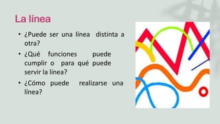 La línea
• ¿Puede ser una línea distinta a
otra?
• ¿Qué funciones puede
cumplir o para qué puede
servir la línea?
• ¿Cómo puede realizarse una
línea?
 