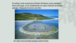 El artista norte americano Robert Smithson juntó piedras y
tierra del lugar y fue modificando la costa creando su propio
paisaje. Después le tomó una foto:
En este monumental paisaje está la línea.
 