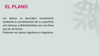 EL PLANO
Los planos se describen visualmente
mediante la sensibilización de su superficie
con texturas o delimitándolos con una línea
que les da forma.
Podemos ver planos regulares o irregulares
 