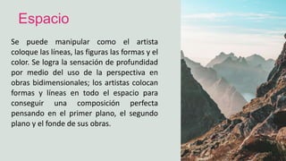 Se puede manipular como el artista
coloque las líneas, las figuras las formas y el
color. Se logra la sensación de profundidad
por medio del uso de la perspectiva en
obras bidimensionales; los artistas colocan
formas y líneas en todo el espacio para
conseguir una composición perfecta
pensando en el primer plano, el segundo
plano y el fonde de sus obras.
Espacio
 
