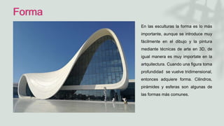 Forma
En las esculturas la forma es lo más
importante, aunque se introduce muy
fácilmente en el dibujo y la pintura
mediante técnicas de arte en 3D, de
igual manera es muy importate en la
artquitectura. Cuando una figura toma
profundidad se vuelve tridimensional,
entonces adquiere forma. Cilindros,
pirámides y esferas son algunas de
las formas más comunes.
 