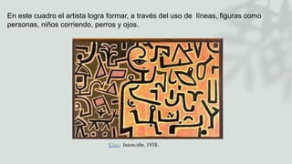 Klee, Intención, 1938.
En este cuadro el artista logra formar, a través del uso de líneas, figuras como
personas, niños corriendo, perros y ojos.
 