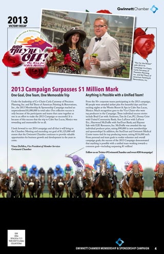 2013 Campaign Surpasses $1 Million Mark 
One Goal, One Team, One Memorable Trip Anything is Possible with a Unified Team! 
PAID 
MSI 6500 Sugarloaf Parkway 
Duluth, Georgia 30097 
www.gwinnettchamber.org 
PRESORTED 
FIRST-CLASS MAIL 
U.S. POSTAGE 
GWINNETT CHAMBER MEMBERSHIP & SPONSORSHIP CAMPAIGN 4 
2013 
VICTORY RECAP 
“Run for the Roses!” 
with 2013-14 
Campaign Co-Chairs 
Carla Carraway of 
Precision Planning, 
Inc. and Sid Theus of 
American Painting & 
Renovations, Inc. 
Under the leadership of Co-Chairs Carla Carraway of Precision 
Planning, Inc. and Sid Theus of American Painting & Renovations, 
Inc., the 2013 Membership & Sponsorship Campaign reached an 
unprecedented $1,080,000 in total sales. Our collective success is 
only because of the participants and teams that came together as 
one in an effort to make the 2013 Campaign so successful. It is 
because of this success that the trip to Cabo San Lucas, Mexico was 
rewarding and memorable for us all. 
I look forward to our 2014 campaign and all that it will bring to 
the Chamber. Meeting and exceeding our goal of $1,125,000 will 
ensure that the Gwinnett Chamber continues to provide valuable 
opportunities for business growth and development in the years to 
come. 
Vince DeSilva, Vice President of Member Services 
Gwinnett Chamber 
From the 50+ corporate teams participating in the 2013 campaign, 
80 people were awarded airfare plus five beautiful days and four 
exciting nights at the Westin Resort & Spa in Cabo San Lucas, 
Mexico. Much recognition goes to the Vice Chairs who were 
top producers in the Campaign. These individual success stories 
include Brad Carr with Andersen, Tate & Carr, PC; Dorsey Grist 
with United Community Bank; Ann LaFavor with LaFavor 
Etc.; Sherwood McDuffie with SunTrust Bank; and Raymer 
Sale with E2E Resources, Inc. McDuffie was awarded the top 
individual producer prize, raising $90,000 in new memberships 
and sponsorships! In addition, the SunTrust and Gwinnett Medical 
Center teams tied for top producing teams, raising $116,000 each. 
From personal and team goals to rookie volunteer and overall 
campaign goals, the success of the 2013 Campaign demonstrated 
that anything is possible with a unified team working towards a 
common goal—including surpassing $1 million! 
Follow us on Twitter @GwinnettChamber and tweet #2014campaign! 
