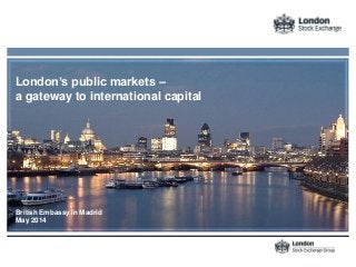 London’s public markets –
a gateway to international capital
British Embassy in Madrid
May 2014
 