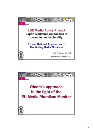 LSE Media Policy Project
  Expert workshop on policies to
     promote media plurality

   EU and National Approaches to
    Monitoring Media Pluralism

                      Prof. Dr. Peggy VALCKE
                     Wednesday, 2 March 2011




    Ofcom’s approach
    in the light of the
EU Media Pluralism Monitor




                                               1
 