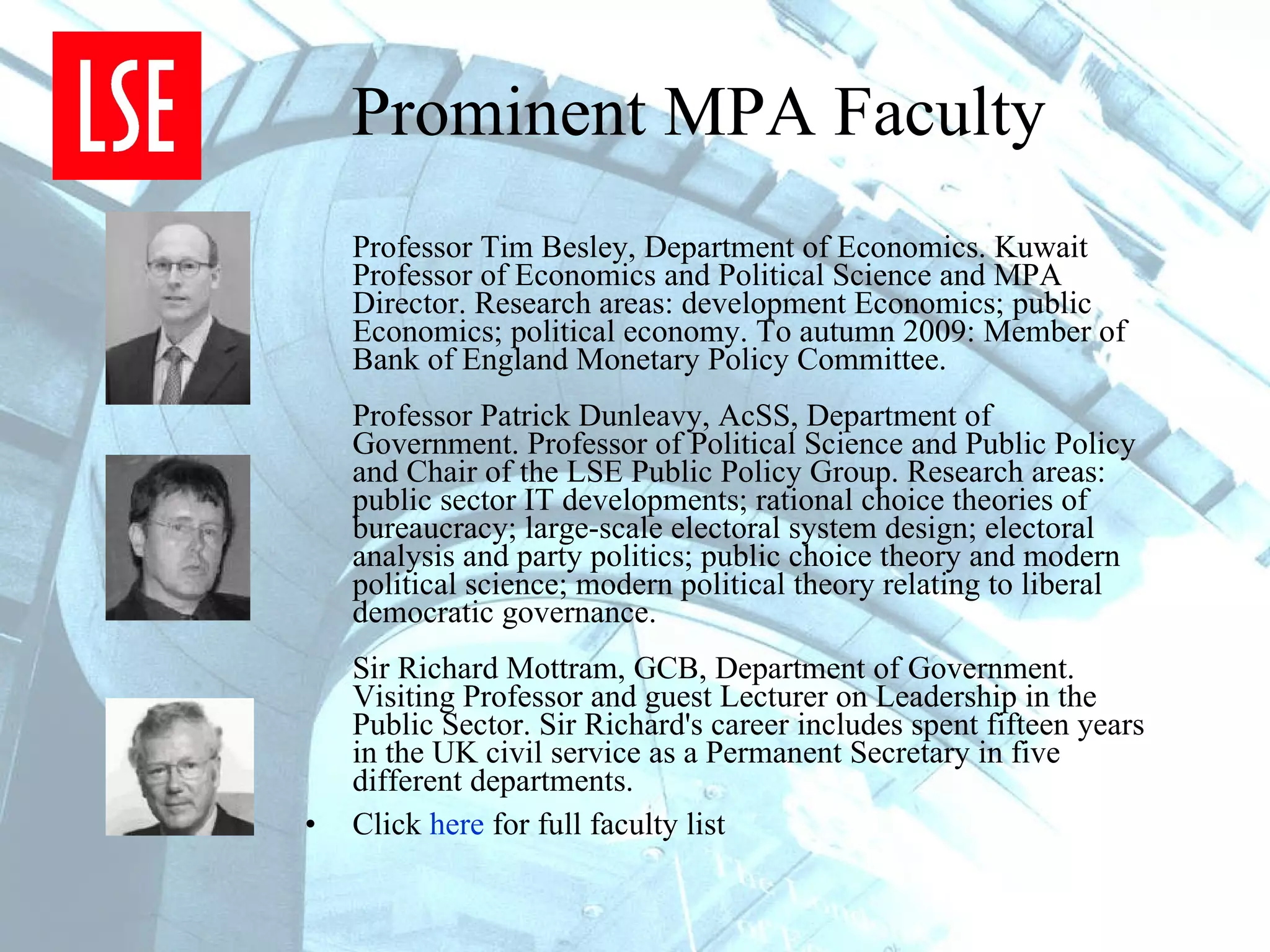 Prominent MPA Faculty Professor Tim Besley, Department of Economics. Kuwait Professor of Economics and Political Science and MPA Director. Research areas: development Economics; public Economics; political economy. To autumn 2009: Member of Bank of England Monetary Policy Committee. Professor Patrick Dunleavy, AcSS, Department of Government. Professor of Political Science and Public Policy and Chair of the LSE Public Policy Group. Research areas: public sector IT developments; rational choice theories of bureaucracy; large-scale electoral system design; electoral analysis and party politics; public choice theory and modern political science; modern political theory relating to liberal democratic governance. Sir Richard Mottram, GCB, Department of Government. Visiting Professor and guest Lecturer on Leadership in the Public Sector. Sir Richard's career includes spent fifteen years in the UK civil service as a Permanent Secretary in five different departments.  Click  here  for full faculty list 