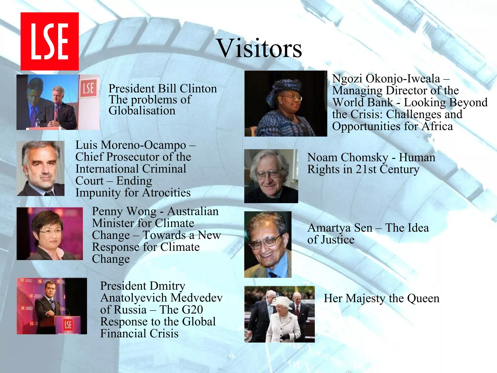 Visitors President Bill Clinton The problems of Globalisation Luis Moreno-Ocampo – Chief  Prosecutor of the International Criminal Court – Ending Impunity for Atrocities Penny Wong - Australian Minister for Climate Change – Towards a New Response for Climate Change President Dmitry Anatolyevich Medvedev of Russia – The G20 Response to the Global Financial Crisis Ngozi Okonjo-Iweala – Managing Director of the World Bank - Looking Beyond the Crisis: Challenges and Opportunities for Africa  Noam Chomsky - Human Rights in 21st Century Amartya Sen – The Idea of Justice Her Majesty the Queen  