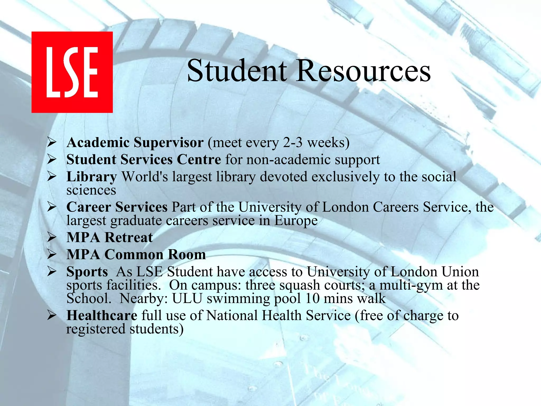 Student Resources Academic Supervisor  (meet every 2-3 weeks)  Student Services Centre  for non-academic support Library  World's largest library devoted exclusively to the social sciences Career Services  Part of the University of London Careers Service, the largest graduate careers service in Europe MPA Retreat MPA Common Room Sports  As LSE Student have access to University of London Union  sports facilities.  On campus: three squash courts; a multi-gym at the School.  Nearby: ULU swimming pool 10 mins walk Healthcare  full use of National Health Service (free of charge to registered students) 