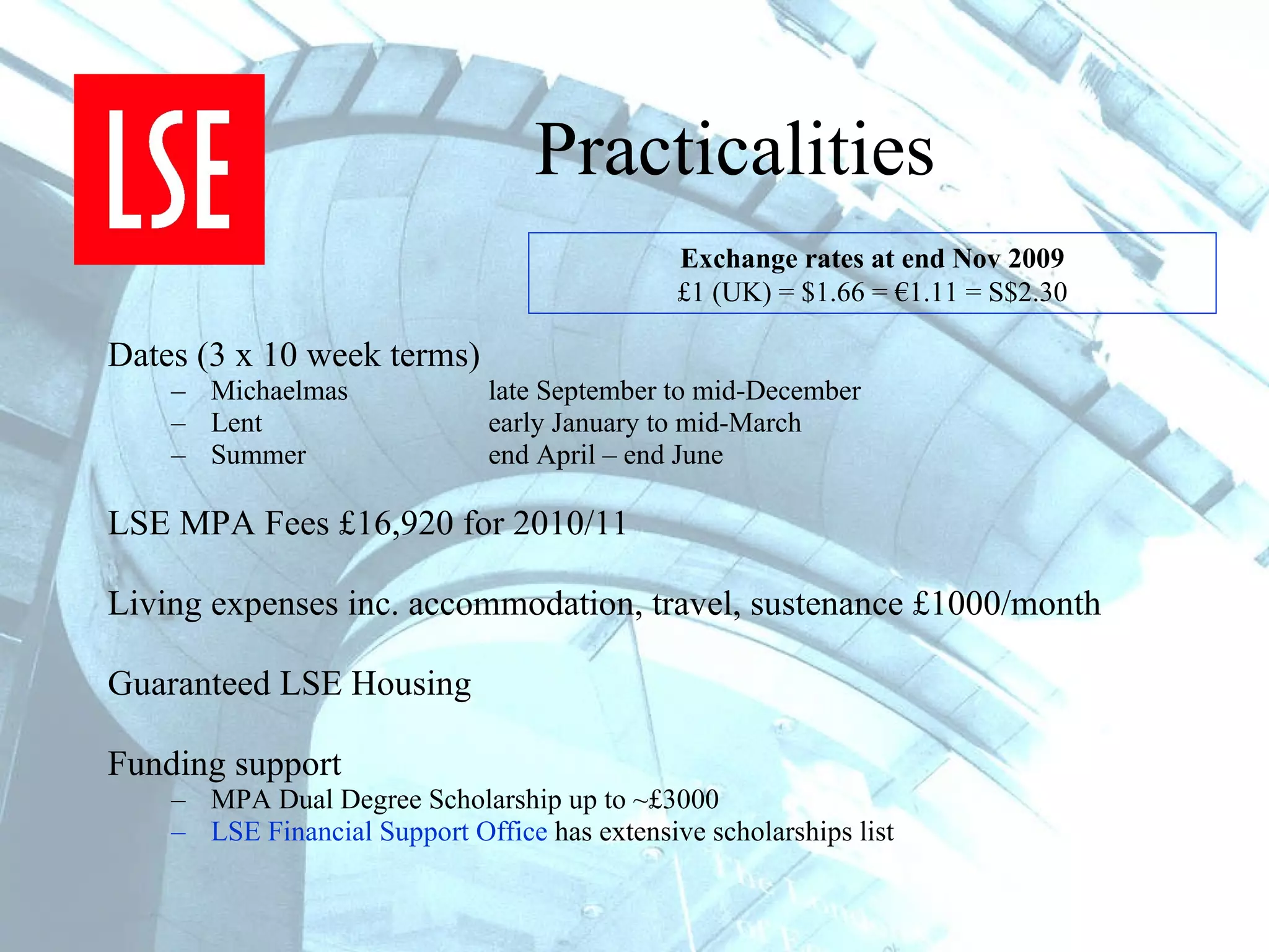Practicalities Dates (3 x 10 week terms) Michaelmas late September to mid-December Lent  early January to mid-March Summer  end April – end June LSE MPA Fees £16,920 for 2010/11 Living expenses inc. accommodation, travel, sustenance £1000/month  Guaranteed LSE Housing Funding support MPA Dual Degree Scholarship up to ~£3000  LSE Financial Support Office  has extensive scholarships list Exchange rates at end Nov 2009 £1 (UK) = $1.66 = €1.11 = S$2.30 