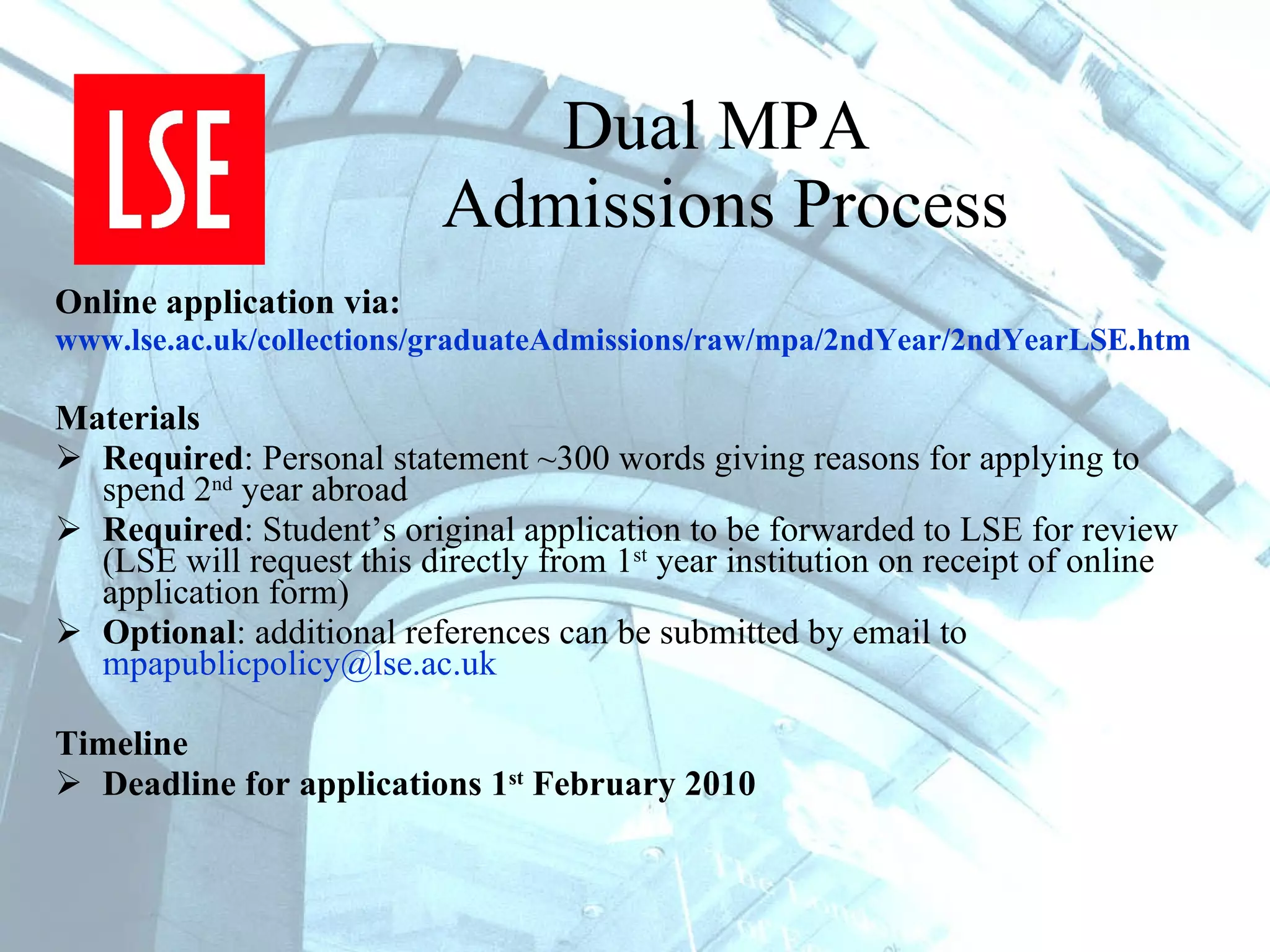 Dual MPA  Admissions Process Online application via: www.lse.ac.uk/collections/graduateAdmissions/raw/mpa/2ndYear/2ndYearLSE.htm   Materials Required : Personal statement ~300 words giving reasons for applying to spend 2 nd  year abroad Required : Student’s original application to be forwarded to LSE for review (LSE will request this directly from 1 st  year institution on receipt of online application form) Optional : additional references can be submitted by email to  [email_address]   Timeline Deadline for applications 1 st  February 2010 