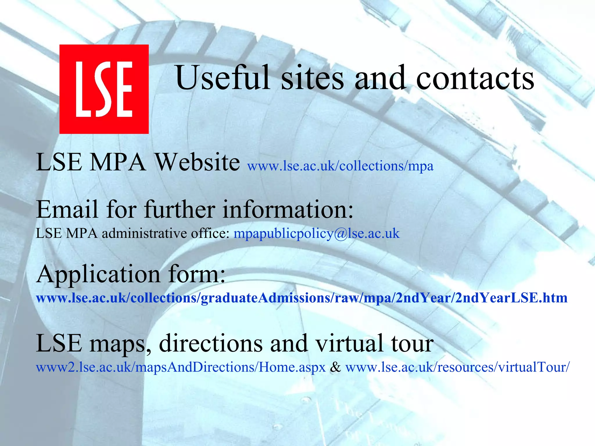 Useful sites and contacts LSE MPA Website  www.lse.ac.uk/collections/mpa   Email for further information:   LSE MPA administrative office:  [email_address]   Application form:  www.lse.ac.uk/collections/graduateAdmissions/raw/mpa/2ndYear/2ndYearLSE.htm LSE maps, directions and virtual tour www2.lse.ac.uk/mapsAndDirections/Home.aspx  &  www.lse.ac.uk/resources/virtualTour/   