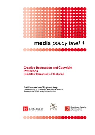 media policy brief 1



Creative Destruction and Copyright
Protection
Regulatory Responses to File-sharing




Bart Cammaerts and Bingchun Meng
London School of Economics and Political Science
Department of Media and Communications
 