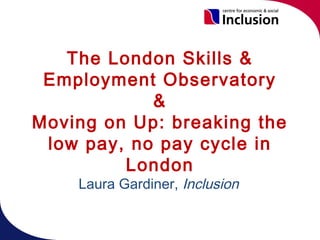 The London Skills &
 Employment Observatory
            &
Moving on Up: breaking the
 low pay, no pay cycle in
         London
    Laura Gardiner, Inclusion
 