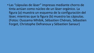 • Las “cápsulas de láser” impresas mediante chorro de
tinta actúan como núcleo de un láser orgánico. La
figura (a) muestra un esquema de la configuración del
láser, mientras que la figura (b) muestra las cápsulas.
(Fotos: Oussama Mhibik, Sébastien Chénais, Sébastien
Forget, Christophe Defranoux y Sébastien Sanaur)
 