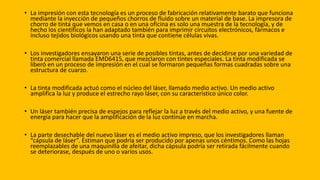 • La impresión con esta tecnología es un proceso de fabricación relativamente barato que funciona
mediante la inyección de pequeños chorros de fluido sobre un material de base. La impresora de
chorro de tinta que vemos en casa o en una oficina es solo una muestra de la tecnología, y de
hecho los científicos la han adaptado también para imprimir circuitos electrónicos, fármacos e
incluso tejidos biológicos usando una tinta que contiene células vivas.
• Los investigadores ensayaron una serie de posibles tintas, antes de decidirse por una variedad de
tinta comercial llamada EMD6415, que mezclaron con tintes especiales. La tinta modificada se
liberó en un proceso de impresión en el cual se formaron pequeñas formas cuadradas sobre una
estructura de cuarzo.
• La tinta modificada actuó como el núcleo del láser, llamado medio activo. Un medio activo
amplifica la luz y produce el estrecho rayo láser, con su característico único color.
• Un láser también precisa de espejos para reflejar la luz a través del medio activo, y una fuente de
energía para hacer que la amplificación de la luz continúe en marcha.
• La parte desechable del nuevo láser es el medio activo impreso, que los investigadores llaman
“cápsula de láser”. Estiman que podría ser producido por apenas unos céntimos. Como las hojas
reemplazables de una maquinilla de afeitar, dicha cápsula podría ser retirada fácilmente cuando
se deteriorase, después de uno o varios usos.
 