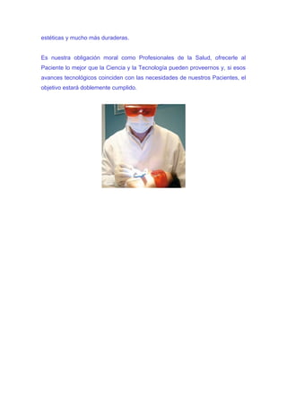 estéticas y mucho más duraderas.


Es nuestra obligación moral como Profesionales de la Salud, ofrecerle al
Paciente lo mejor que la Ciencia y la Tecnología pueden proveernos y, si esos
avances tecnológicos coinciden con las necesidades de nuestros Pacientes, el
objetivo estará doblemente cumplido.
 