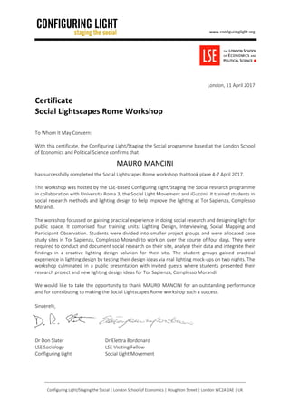 www.configuringlight.org
Configuring Light/Staging the Social | London School of Economics | Houghton Street | London WC2A 2AE | UK
London, 11 April 2017
Certificate
Social Lightscapes Rome Workshop
To Whom It May Concern:
With this certificate, the Configuring Light/Staging the Social programme based at the London School
of Economics and Political Science confirms that
MAURO MANCINI
has successfully completed the Social Lightscapes Rome workshop that took place 4-7 April 2017.
This workshop was hosted by the LSE-based Configuring Light/Staging the Social research programme
in collaboration with Università Roma 3, the Social Light Movement and iGuzzini. It trained students in
social research methods and lighting design to help improve the lighting at Tor Sapienza, Complesso
Morandi.
The workshop focussed on gaining practical experience in doing social research and designing light for
public space. It comprised four training units: Lighting Design, Interviewing, Social Mapping and
Participant Observation. Students were divided into smaller project groups and were allocated case
study sites in Tor Sapienza, Complesso Morandi to work on over the course of four days. They were
required to conduct and document social research on their site, analyse their data and integrate their
findings in a creative lighting design solution for their site. The student groups gained practical
experience in lighting design by testing their design ideas via real lighting mock-ups on two nights. The
workshop culminated in a public presentation with invited guests where students presented their
research project and new lighting design ideas for Tor Sapienza, Complesso Morandi.
We would like to take the opportunity to thank MAURO MANCINI for an outstanding performance
and for contributing to making the Social Lightscapes Rome workshop such a success.
Sincerely,
Dr Don Slater Dr Elettra Bordonaro
LSE Sociology LSE Visiting Fellow
Configuring Light Social Light Movement
 